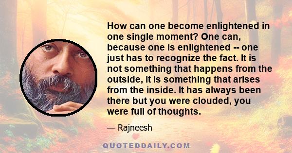 How can one become enlightened in one single moment? One can, because one is enlightened -- one just has to recognize the fact. It is not something that happens from the outside, it is something that arises from the