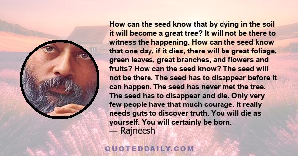 How can the seed know that by dying in the soil it will become a great tree? It will not be there to witness the happening. How can the seed know that one day, if it dies, there will be great foliage, green leaves,