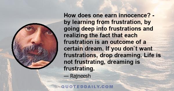 How does one earn innocence? - by learning from frustration, by going deep into frustrations and realizing the fact that each frustration is an outcome of a certain dream. If you don`t want frustrations, drop dreaming.