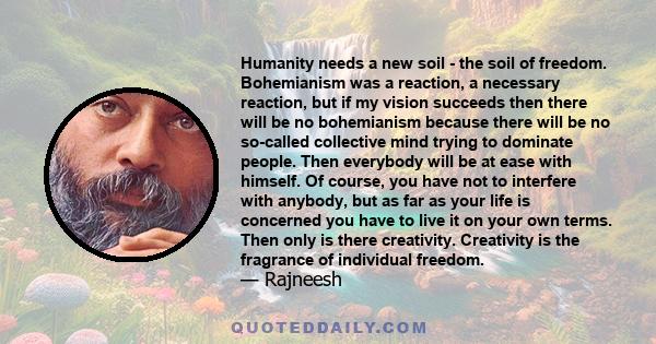 Humanity needs a new soil - the soil of freedom. Bohemianism was a reaction, a necessary reaction, but if my vision succeeds then there will be no bohemianism because there will be no so-called collective mind trying to 