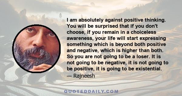 I am absolutely against positive thinking. You will be surprised that if you don't choose, if you remain in a choiceless awareness, your life will start expressing something which is beyond both positive and negative,