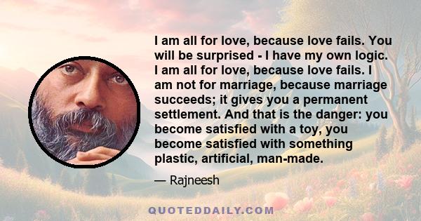 I am all for love, because love fails. You will be surprised - I have my own logic. I am all for love, because love fails. I am not for marriage, because marriage succeeds; it gives you a permanent settlement. And that