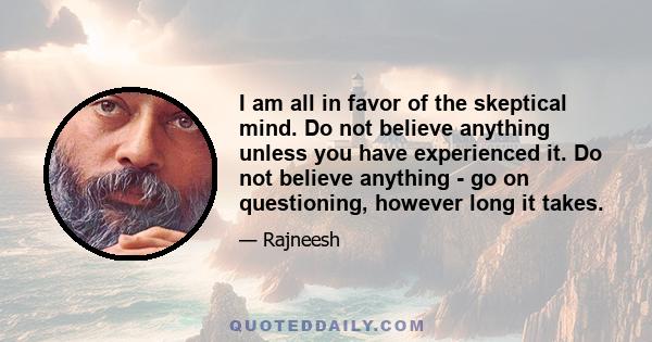 I am all in favor of the skeptical mind. Do not believe anything unless you have experienced it. Do not believe anything - go on questioning, however long it takes.