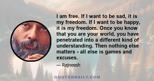 I am free. If I want to be sad, it is my freedom. If I want to be happy, it is my freedom. Once you know that you are your world, you have penetrated into a different kind of understanding. Then nothing else matters -