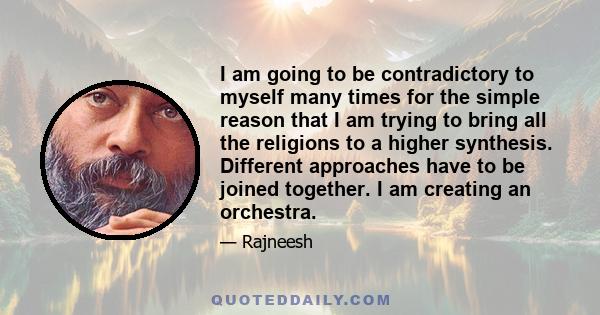 I am going to be contradictory to myself many times for the simple reason that I am trying to bring all the religions to a higher synthesis. Different approaches have to be joined together. I am creating an orchestra.