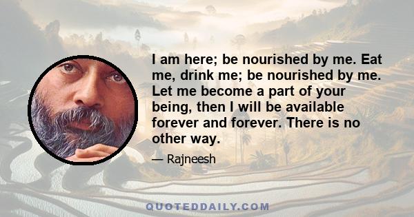 I am here; be nourished by me. Eat me, drink me; be nourished by me. Let me become a part of your being, then I will be available forever and forever. There is no other way.