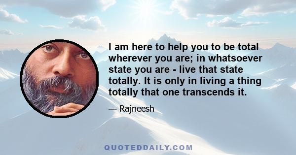 I am here to help you to be total wherever you are; in whatsoever state you are - live that state totally. It is only in living a thing totally that one transcends it.