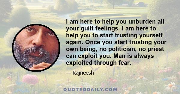 I am here to help you unburden all your guilt feelings. I am here to help you to start trusting yourself again. Once you start trusting your own being, no politician, no priest can exploit you. Man is always exploited