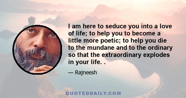 I am here to seduce you into a love of life; to help you to become a little more poetic; to help you die to the mundane and to the ordinary so that the extraordinary explodes in your life. .