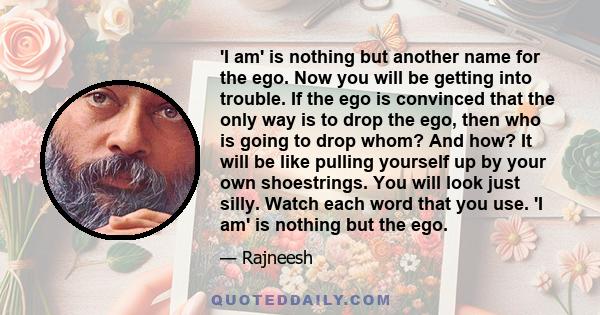 'I am' is nothing but another name for the ego. Now you will be getting into trouble. If the ego is convinced that the only way is to drop the ego, then who is going to drop whom? And how? It will be like pulling