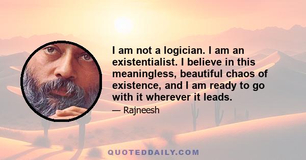 I am not a logician. I am an existentialist. I believe in this meaningless, beautiful chaos of existence, and I am ready to go with it wherever it leads.