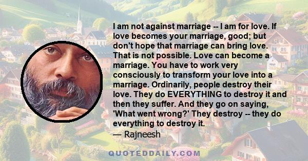 I am not against marriage -- I am for love. If love becomes your marriage, good; but don't hope that marriage can bring love. That is not possible. Love can become a marriage. You have to work very consciously to