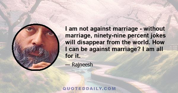 I am not against marriage - without marriage, ninety-nine percent jokes will disappear from the world. How I can be against marriage? I am all for it.