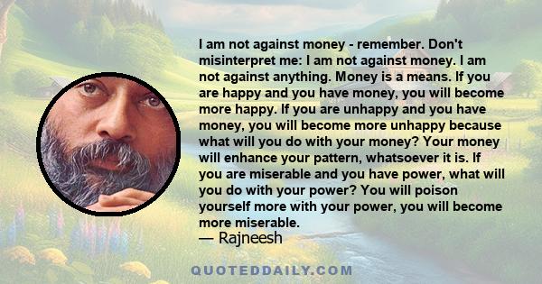 I am not against money - remember. Don't misinterpret me: I am not against money. I am not against anything. Money is a means. If you are happy and you have money, you will become more happy. If you are unhappy and you