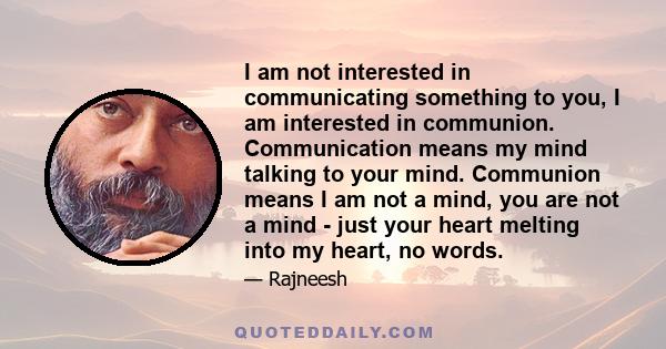 I am not interested in communicating something to you, I am interested in communion. Communication means my mind talking to your mind. Communion means I am not a mind, you are not a mind - just your heart melting into