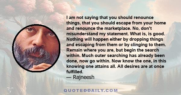 I am not saying that you should renounce things, that you should escape from your home and renounce the marketplace. No, don't misunderstand my statement. What is, is good. Nothing will happen either by dropping things