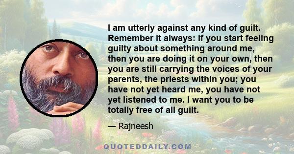 I am utterly against any kind of guilt. Remember it always: if you start feeling guilty about something around me, then you are doing it on your own, then you are still carrying the voices of your parents, the priests