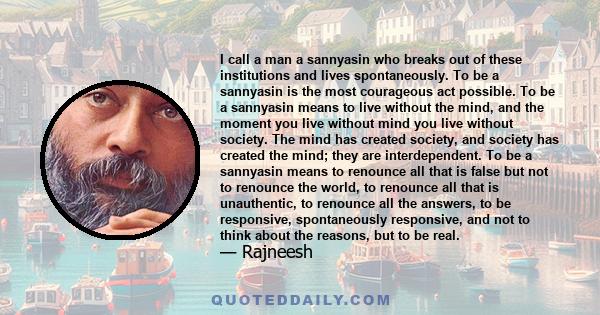 I call a man a sannyasin who breaks out of these institutions and lives spontaneously. To be a sannyasin is the most courageous act possible. To be a sannyasin means to live without the mind, and the moment you live