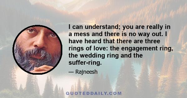 I can understand; you are really in a mess and there is no way out. I have heard that there are three rings of love: the engagement ring, the wedding ring and the suffer-ring.