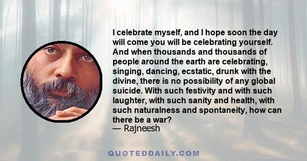 I celebrate myself, and I hope soon the day will come you will be celebrating yourself. And when thousands and thousands of people around the earth are celebrating, singing, dancing, ecstatic, drunk with the divine,