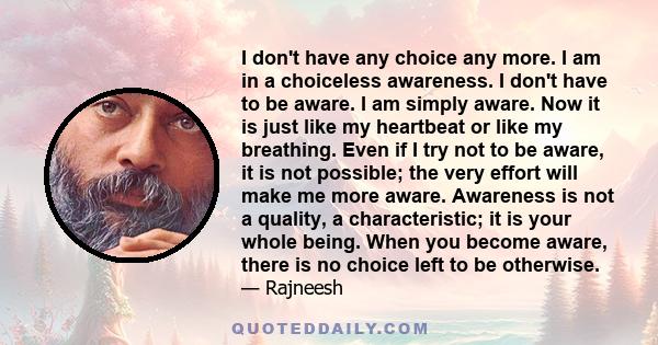 I don't have any choice any more. I am in a choiceless awareness. I don't have to be aware. I am simply aware. Now it is just like my heartbeat or like my breathing. Even if I try not to be aware, it is not possible;