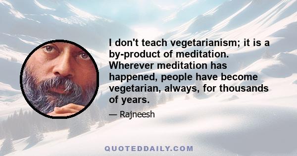 I don't teach vegetarianism; it is a by-product of meditation. Wherever meditation has happened, people have become vegetarian, always, for thousands of years.