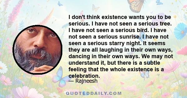 I don't think existence wants you to be serious. I have not seen a serious tree. I have not seen a serious bird. I have not seen a serious sunrise. I have not seen a serious starry night. It seems they are all laughing