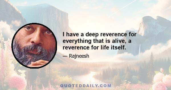 I have a deep reverence for everything that is alive, a reverence for life itself.