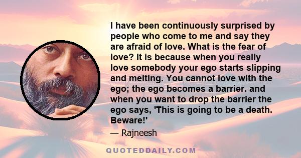 I have been continuously surprised by people who come to me and say they are afraid of love. What is the fear of love? It is because when you really love somebody your ego starts slipping and melting. You cannot love