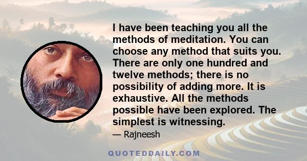 I have been teaching you all the methods of meditation. You can choose any method that suits you. There are only one hundred and twelve methods; there is no possibility of adding more. It is exhaustive. All the methods