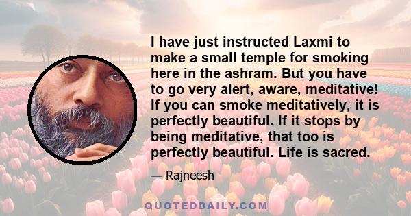 I have just instructed Laxmi to make a small temple for smoking here in the ashram. But you have to go very alert, aware, meditative! If you can smoke meditatively, it is perfectly beautiful. If it stops by being