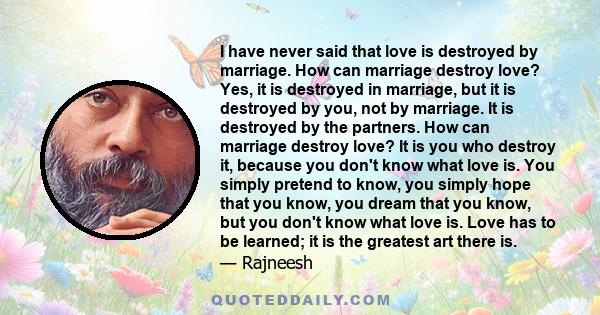 I have never said that love is destroyed by marriage. How can marriage destroy love? Yes, it is destroyed in marriage, but it is destroyed by you, not by marriage. It is destroyed by the partners. How can marriage