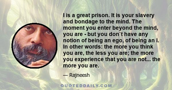 I is a great prison. It is your slavery and bondage to the mind. The moment you enter beyond the mind, you are - but you don`t have any notion of being an ego, of being an I. In other words: the more you think you are,