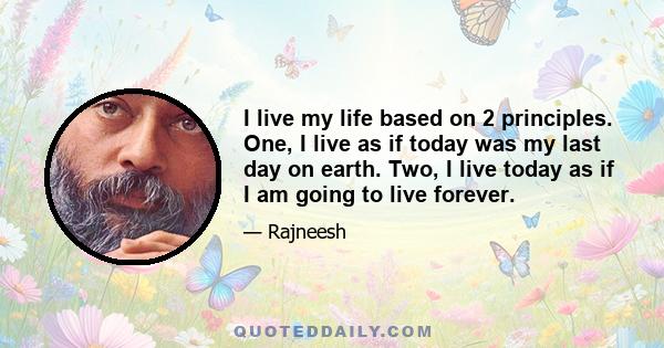 I live my life based on 2 principles. One, I live as if today was my last day on earth. Two, I live today as if I am going to live forever.