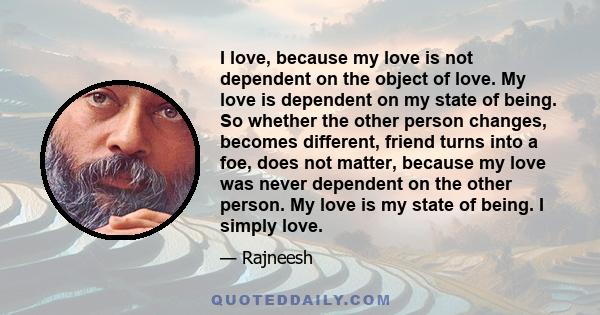 I love, because my love is not dependent on the object of love. My love is dependent on my state of being. So whether the other person changes, becomes different, friend turns into a foe, does not matter, because my