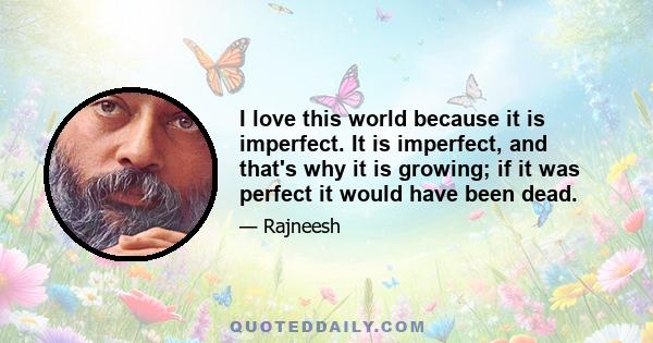 I love this world because it is imperfect. It is imperfect, and that's why it is growing; if it was perfect it would have been dead. Growth is possible only if there is imperfection. I would like you to remember again