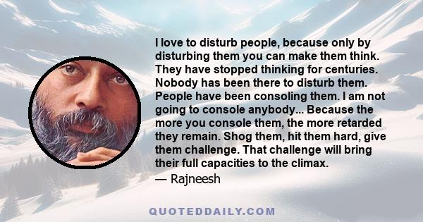 I love to disturb people, because only by disturbing them you can make them think. They have stopped thinking for centuries. Nobody has been there to disturb them. People have been consoling them. I am not going to