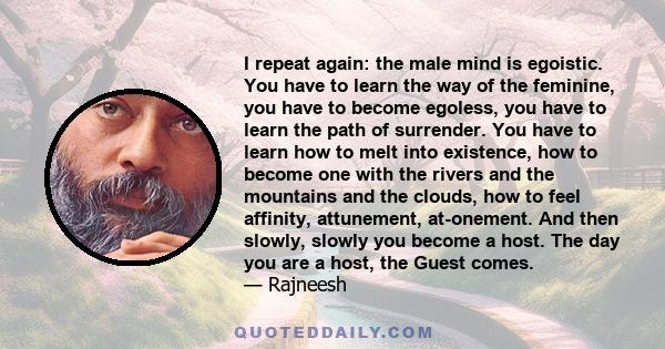 I repeat again: the male mind is egoistic. You have to learn the way of the feminine, you have to become egoless, you have to learn the path of surrender. You have to learn how to melt into existence, how to become one