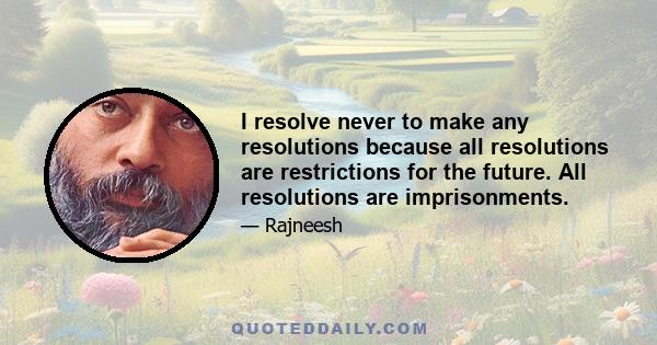 I resolve never to make any resolutions because all resolutions are restrictions for the future. All resolutions are imprisonments.