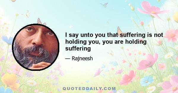 I say unto you that suffering is not holding you, you are holding suffering