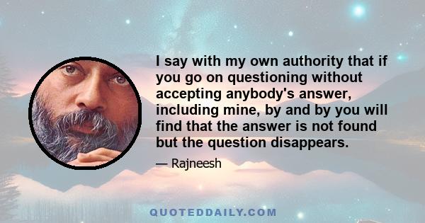 I say with my own authority that if you go on questioning without accepting anybody's answer, including mine, by and by you will find that the answer is not found but the question disappears.