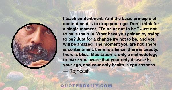 I teach contentment. And the basic principle of contentment is to drop your ego. Don`t think for a single moment, To be or not to be. Just not to be is the rule. What have you gained by trying to be? Just for a change