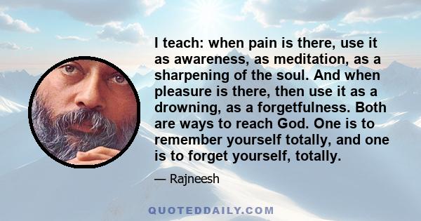 I teach: when pain is there, use it as awareness, as meditation, as a sharpening of the soul. And when pleasure is there, then use it as a drowning, as a forgetfulness. Both are ways to reach God. One is to remember