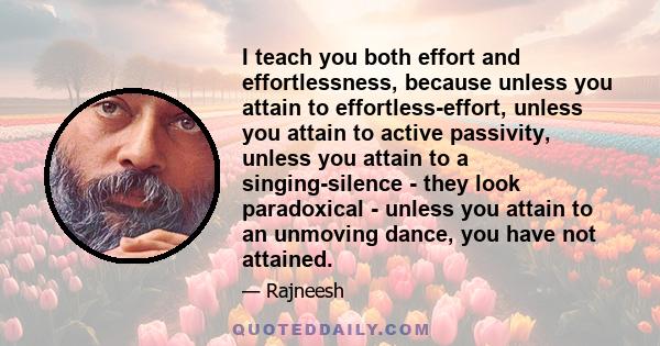 I teach you both effort and effortlessness, because unless you attain to effortless-effort, unless you attain to active passivity, unless you attain to a singing-silence - they look paradoxical - unless you attain to an 