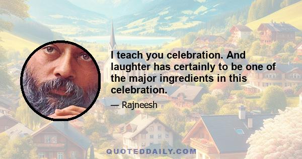 I teach you celebration. And laughter has certainly to be one of the major ingredients in this celebration.