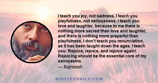 I teach you joy, not sadness. I teach you playfulness, not seriousness. I teach you love and laughter, because to me there is nothing more sacred than love and laughter, and there is nothing more prayerful than