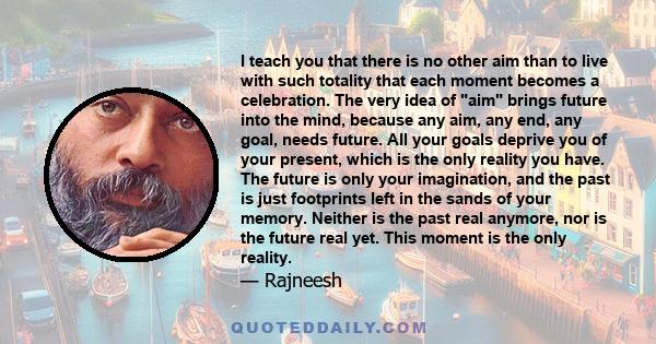 I teach you that there is no other aim than to live with such totality that each moment becomes a celebration. The very idea of aim brings future into the mind, because any aim, any end, any goal, needs future. All your 