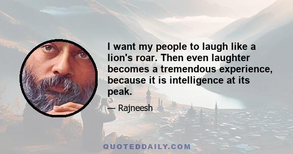 I want my people to laugh like a lion's roar. Then even laughter becomes a tremendous experience, because it is intelligence at its peak.