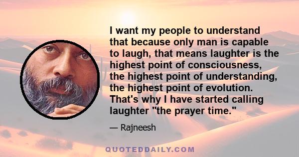 I want my people to understand that because only man is capable to laugh, that means laughter is the highest point of consciousness, the highest point of understanding, the highest point of evolution. That's why I have