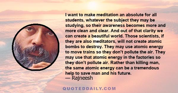 I want to make meditation an absolute for all students, whatever the subject they may be studying, so their awareness becomes more and more clean and clear. And out of that clarity we can create a beautiful world. Those 